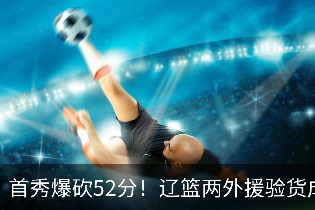 首秀爆砍52分！辽篮两外援验货成功，赵继伟迎得力帮手，新赛季冲击四强