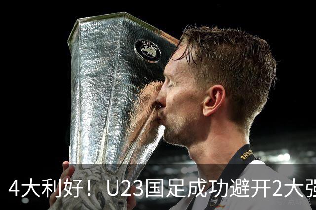 4大利好！U23国足成功避开2大强敌：有望复制U23亚洲杯奇迹